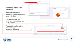 Em seguida, acesse a aba
‘Respostas’.
Você verá as respostas
resumidas, por pergunta ou de
forma individual.
Caso deseje gerar uma
planilha de resultados, clique
no ícone verde.
Para desativar o formulário,
desligue a opção
‘Aceitando respostas’.
 