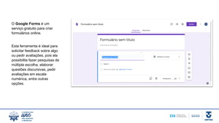 O Google Forms é um
serviço gratuito para criar
formulários online.
Esta ferramenta é ideal para
solicitar feedback sobre algo
ou pedir avaliações, pois ela
possibilita fazer pesquisas de
múltipla escolha, elaborar
questões discursivas, pedir
avaliações em escala
numérica, entre outras
opções.
 