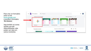 Para criar um formulário
entre no link
forms.google.com
e escolha o formulário
‘Em branco’.
Veja também as outras
opções que são
disponibilizadas, elas
podem ser úteis em
outros momentos.
 