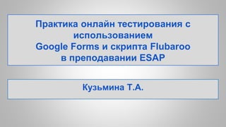 Практика онлайн тестирования с
использованием
Google Forms и скрипта Flubaroo
в преподавании ESAP
Кузьмина Т.А.
 