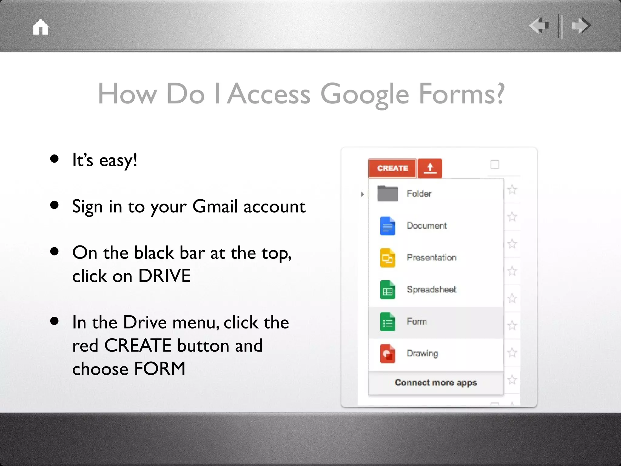 How Do I Access Google Forms?

•   It’s easy!

•   Sign in to your Gmail account

•   On the black bar at the top,
    click on DRIVE

•   In the Drive menu, click the
    red CREATE button and
    choose FORM
 
