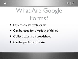 What Are Google
        Forms?
• Easy to create web forms
• Can be used for a variety of things
• Collect data in a spreadsheet
• Can be public or private
 