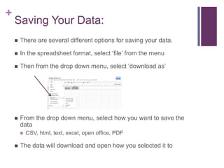 +
    Saving Your Data:
       There are several different options for saving your data.

       In the spreadsheet format, select ‘file’ from the menu

       Then from the drop down menu, select ‘download as’




       From the drop down menu, select how you want to save the
        data
           CSV, html, text, excel, open office, PDF

       The data will download and open how you selected it to
 