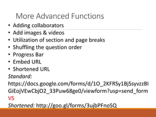 More Advanced Functions
• Adding collaborators
• Add images & videos
• Utilization of section and page breaks
• Shuffling the question order
• Progress Bar
• Embed URL
• Shortened URL
Standard:
https://docs.google.com/forms/d/1O_2KFRSy1BjSsyvzzBI
GiEojVEwCbjO2_33Puw68ge0/viewform?usp=send_form
VS
Shortened: http://goo.gl/forms/3ujbPFnoSQ
 
