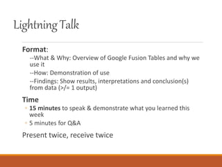 LightningTalk
Format:
--What & Why: Overview of Google Fusion Tables and why we
use it
--How: Demonstration of use
--Findings: Show results, interpretations and conclusion(s)
from data (>/= 1 output)
Time
◦ 15 minutes to speak & demonstrate what you learned this
week
◦ 5 minutes for Q&A
Present twice, receive twice
 