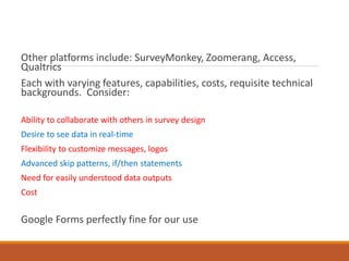 Other platforms include: SurveyMonkey, Zoomerang, Access,
Qualtrics
Each with varying features, capabilities, costs, requisite technical
backgrounds. Consider:
Ability to collaborate with others in survey design
Desire to see data in real-time
Flexibility to customize messages, logos
Advanced skip patterns, if/then statements
Need for easily understood data outputs
Cost
Google Forms perfectly fine for our use
 