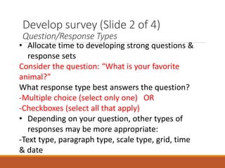 Develop survey (Slide 2 of 4)
Question/Response Types
• Allocate time to developing strong questions &
response sets
Consider the question: “What is your favorite
animal?”
What response type best answers the question?
-Multiple choice (select only one) OR
-Checkboxes (select all that apply)
• Depending on your question, other types of
responses may be more appropriate:
-Text type, paragraph type, scale type, grid, time
& date
 