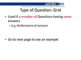 Type of Question: GridUsed if a number of Questions having same answers.E.g. Performance of LecturerGo to next page to see an example
