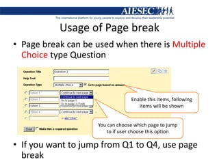 Usage of Page breakPage break can be used when there is Multiple Choice type QuestionIf you want to jump from Q1 to Q4, use page breakEnable this items, following items will be shownYou can choose which page to jump to if user choose this option
