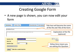 Creating Google FormA new page is shown, you can now edit your form Title here will become the name of the file and Title of the FormExplanation of the file (optional)Yellow Zone means you are editing this Question