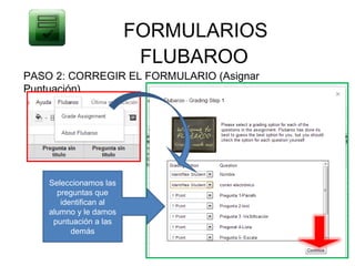 FORMULARIOS
                         FLUBAROO
PASO 2: CORREGIR EL FORMULARIO (Asignar
Puntuación)




    Seleccionamos las
      preguntas que
       identifican al
    alumno y le damos
     puntuación a las
          demás
 