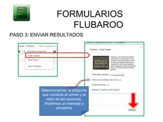 FORMULARIOS
                      FLUBAROO
PASO 3: ENVIAR RESULTADOS




          Seleccionamos la pregunta
          que contiene el correo y el
            resto de las opciones.
           Añadimos un mensaje y
                  enviamos
 