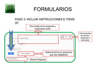 FORMULARIOS
             PASO 3: INCLUIR INSTRUCCIONES E ITEMS
             (2)
                      Enunciado de la pregunta y
                          explicación extra

                                                                 Herramientas
TERMINAMOS




                                                                  de edición,
                                                                  duplicado y
                                                                   eliminado




                                     Seleccionamos si queremos
                                         que sea obligatoria

                      Nueva Pregunta
 