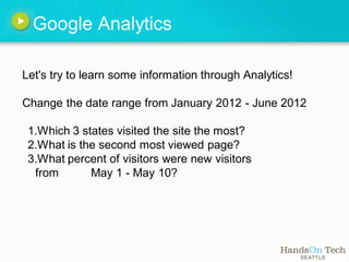Google Analytics

Let's try to learn some information through Analytics!

Change the date range from January 2012 - June 2012

 1.Which 3 states visited the site the most?
 2.What is the second most viewed page?
 3.What percent of visitors were new visitors
  from       May 1 - May 10?
 