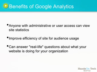 Benefits of Google Analytics


•Anyone with administrative or user access can view
 site statistics

•Improve efficiency of site for audience usage
• Can answer "real-life" questions about what your
 website is doing for your organization
 