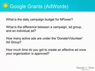 Google Grants (AdWords)

What is the daily campaign budget for NPower?

What is the difference between a campaign, ad group,
and an individual ad?

How many active ads are under the 'Donate/Volunteer'
Ad Group?

How much time do you get to create an effective ad once
your organization is approved?
 