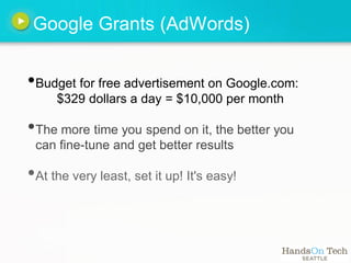 Google Grants (AdWords)


•Budget for free advertisement on Google.com:
     $329 dollars a day = $10,000 per month

•The more time you spend on it, the better you
 can fine-tune and get better results

•At the very least, set it up! It's easy!
 