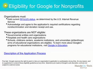Eligibility for Google for Nonprofits
  Organizations must:
     • Hold current 501(c)(3) status, as determined by the U.S. Internal Revenue
       Service
     • Acknowledge and agree to the application's required certifications regarding
        nondiscrimination and donation receipt and use.

  These organizations are NOT eligible:
     • Governmental entities and organizations
     • Hospitals and health care organizations
     • Schools, childcare centers, academic institutions, and universities (philanthropic
        arms of educational organizations are eligible). To learn more about Google's
        programs for educational institutions, visit Google in Education.


  Description of the Application Process


Fine text: Google reserves the right to grant or deny an organization's application or participation at any time, for any reason, and
to supplement or amend these eligibility guidelines at any time. Selections are made at Google's sole discretion, and are not
subject to external review.
 