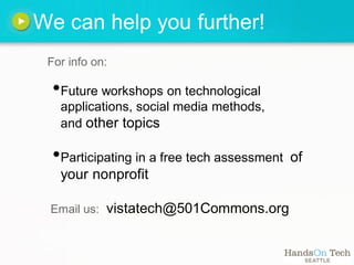 We can help you further!
 For info on:

  •Future workshops on technological
   applications, social media methods,
   and other topics

  •Participating in a free tech assessment   of
   your nonprofit

 Email us:   vistatech@501Commons.org
 