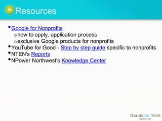 Resources
• Google for Nonprofits
     o how to apply, application process
     o exclusive Google products for nonprofits
•   YouTube for Good - Step by step guide specific to nonprofits
•   NTEN's Reports
•   NPower Northwest's Knowledge Center
 