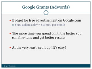 Google Grants (Adwords)
© 501 Commons
 Budget for free advertisement on Google.com
 $329 dollars a day = $10,000 per month
 The more time you spend on it, the better you
can fine-tune and get better results
 At the very least, set it up! It’s easy!
 