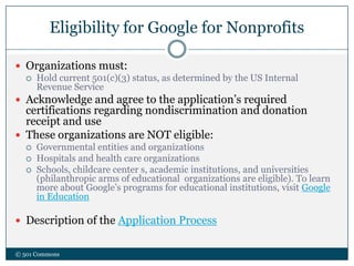 Eligibility for Google for Nonprofits
© 501 Commons
 Organizations must:
 Hold current 501(c)(3) status, as determined by the US Internal
Revenue Service
 Acknowledge and agree to the application’s required
certifications regarding nondiscrimination and donation
receipt and use
 These organizations are NOT eligible:
 Governmental entities and organizations
 Hospitals and health care organizations
 Schools, childcare center s, academic institutions, and universities
(philanthropic arms of educational organizations are eligible). To learn
more about Google’s programs for educational institutions, visit Google
in Education
 Description of the Application Process
 