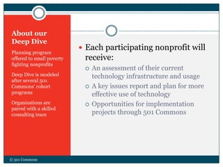 About our
Deep Dive
Planning program
offered to small poverty
fighting nonprofits
Deep Dive is modeled
after several 501
Commons’ cohort
programs
Organizations are
paired with a skilled
consulting team
 Each participating nonprofit will
receive:
 An assessment of their current
technology infrastructure and usage
 A key issues report and plan for more
effective use of technology
 Opportunities for implementation
projects through 501 Commons
© 501 Commons
 