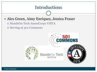 Introductions
 Alex Green, Aimy Enriquez, Jessica Fraser
 HandsOn Tech AmeriCorps VISTA
 Serving at 501 Commons
© 501 Commons
 
