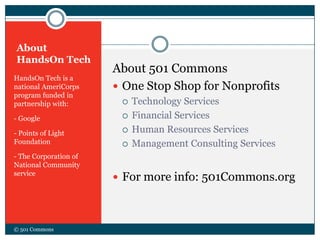 About
HandsOn Tech
HandsOn Tech is a
national AmeriCorps
program funded in
partnership with:
- Google
- Points of Light
Foundation
- The Corporation of
National Community
service
About 501 Commons
 One Stop Shop for Nonprofits
 Technology Services
 Financial Services
 Human Resources Services
 Management Consulting Services
 For more info: 501Commons.org
© 501 Commons
 