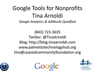 Google Tools for Nonprofits
       Tina Arnoldi
  Google Analytics & AdWords Qualified

            (843) 723-3635
         Twitter: @TinaArnoldi
   Blog: http://blog.tinaarnoldi.com
   www.palmettotechnologyhub.org
tina@coastalcommunityfoundation.org


                                         1
 