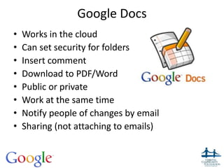 Google Docs
• Works in the cloud
• Can set security for folders
• Insert comment
• Download to PDF/Word
• Public or private
• Work at the same time
• Notify people of changes by email
• Sharing (not attaching to emails)
10
 