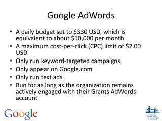 Google AdWords
• A daily budget set to $330 USD, which is
equivalent to about $10,000 per month
• A maximum cost-per-click (CPC) limit of $2.00
USD
• Only run keyword-targeted campaigns
• Only appear on Google.com
• Only run text ads
• Run for as long as the organization remains
actively engaged with their Grants AdWords
account
 