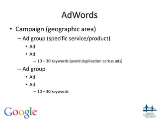 AdWords
• Campaign (geographic area)
– Ad group (specific service/product)
• Ad
• Ad
– 10 – 30 keywords (avoid duplication across ads)
– Ad group
• Ad
• Ad
– 10 – 30 keywords
24
 