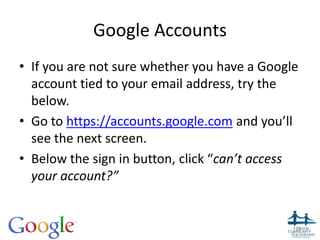 Google Accounts
• If you are not sure whether you have a Google
account tied to your email address, try the
below.
• Go to https://accounts.google.com and you’ll
see the next screen.
• Below the sign in button, click “can’t access
your account?”
28
 