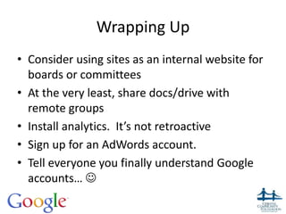 Wrapping Up
• Consider using sites as an internal website for
boards or committees
• At the very least, share docs/drive with
remote groups
• Install analytics. It’s not retroactive
• Sign up for an AdWords account.
• Tell everyone you finally understand Google
accounts… 
35
 