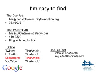 I’m easy to find
The Day Job
• tina@coastalcommunityfoundation.org
• 793-6036
The Evening Job
• tina@360internetstrategy.com
• 410-9320
• Blog with helpful tips
Online
Twitter: TinaArnoldi
LinkedIn: TinaArnoldi
Slideshare: TinaArnoldi
YouTube: TinaArnoldi
The Fun Stuff
• Pinterest: TinaArnoldi
• UniqueAndHandmade.com
 