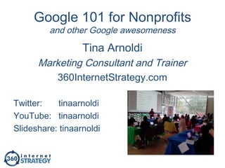 Google 101 for Nonprofits
and other Google awesomeness
Tina Arnoldi
Marketing Consultant and Trainer
360InternetStrategy.com
Twitter: tinaarnoldi
YouTube: tinaarnoldi
Slideshare: tinaarnoldi
 