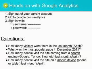 Hands on with Google Analytics
1. Sign out of your current account
2. Go to google.com/analytics
3. Sign in with:
○ username: ------------
○ password: ------------
● How many visitors were there in the last month (April)?
● What was the most popular page in December 2011?
● How many people visit the site coming from a search
engine (Google, Yahoo, Bing, etc) last month (April) ?
● How many people visit the site on a mobile device (phone
or tablet) last month (April)
Questions:
 