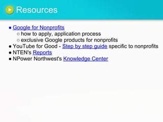Resources
● Google for Nonprofits
○ how to apply, application process
○ exclusive Google products for nonprofits
● YouTube for Good - Step by step guide specific to nonprofits
● NTEN's Reports
● NPower Northwest's Knowledge Center
 
