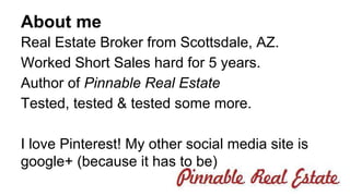 About me 
Real Estate Broker from Scottsdale, AZ. 
Worked Short Sales hard for 5 years. 
Author of Pinnable Real Estate 
Tested, tested & tested some more. 
I love Pinterest! My other social media site is 
google+ (because it has to be) 
 