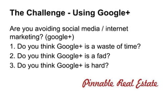 The Challenge - Using Google+ 
Are you avoiding social media / internet 
marketing? (google+) 
1. Do you think Google+ is a waste of time? 
2. Do you think Google+ is a fad? 
3. Do you think Google+ is hard? 
 