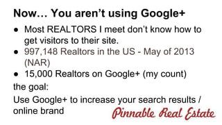 Now… You aren’t using Google+ 
● Most REALTORS I meet don’t know how to 
get visitors to their site. 
● 997,148 Realtors in the US - May of 2013 
(NAR) 
● 15,000 Realtors on Google+ (my count) 
the goal: 
Use Google+ to increase your search results / 
online brand 
 