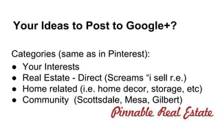 Your Ideas to Post to Google+? 
Categories (same as in Pinterest): 
● Your Interests 
● Real Estate - Direct (Screams “i sell r.e.) 
● Home related (i.e. home decor, storage, etc) 
● Community (Scottsdale, Mesa, Gilbert) 
 