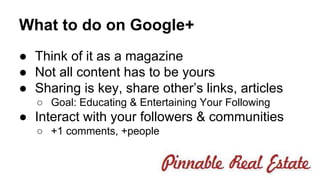 What to do on Google+ 
● Think of it as a magazine 
● Not all content has to be yours 
● Sharing is key, share other’s links, articles 
○ Goal: Educating & Entertaining Your Following 
● Interact with your followers & communities 
○ +1 comments, +people 
 