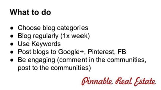 What to do 
● Choose blog categories 
● Blog regularly (1x week) 
● Use Keywords 
● Post blogs to Google+, Pinterest, FB 
● Be engaging (comment in the communities, 
post to the communities) 
 