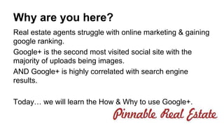 Why are you here? 
Real estate agents struggle with online marketing & gaining 
google ranking. 
Google+ is the second most visited social site with the 
majority of uploads being images. 
AND Google+ is highly correlated with search engine 
results. 
Today… we will learn the How & Why to use Google+. 
 