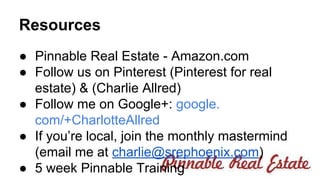 Resources 
● Pinnable Real Estate - Amazon.com 
● Follow us on Pinterest (Pinterest for real 
estate) & (Charlie Allred) 
● Follow me on Google+: google. 
com/+CharlotteAllred 
● If you’re local, join the monthly mastermind 
(email me at charlie@srephoenix.com) 
● 5 week Pinnable Training 
 