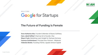 Google Propriety
Anna-Katharina Alex, Founder & Member of Board, Outfittery
Hans Jakob Raffauf, Chairman & Co-founder, Clue
Mayra Frank, Marketing Lead, Google for Startups Germany
Vanessa Gstettenbauer, Principal, btov Partners - Moderator
Videesha Böckle, Founding Partner, signals Venture Capital
WELCOME
The Future of Funding is Female
 