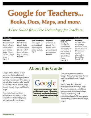 Google for Teachers...
               Books, Docs, Maps, and more.
         A Free Guide from Free Technology for Teachers.

 Richard Byrne"                                                                                             Freetech4teachers.com

Search Tools             Google Books       Google News Widgets   Google Docs         Creating Quizzes in     Google Maps
                                                                                      Google Docs
An overview of           How to access      How to put            Nine uses of                                Six ways to use
                                                                                      Step by step            Google Maps
Google’s lesser-         Google Books       custom Google         Google Docs
                                                                                      directions for          beyond the Social
known search             advanced search.   News on your          beyond word
                                                                                      creating a quiz         Studies classroom.
tools. Google            How to embed       blog or website.      processing and
                                                                                      and posting it          Directions for
Books, Google            books into your    Page 8                presentations.
                                                                                      online using            creating
Scholar, Google          blog or website.                         Pages 9-11
                                                                                                              placemarks in
                         Pages 4-6                                                    Google Docs
News.                                                                                                         Google Maps.
Pages 2 - 3                                                                           Forms.                  Pages 25 - 32
                                                                                      Pages 12- 17




                                        About this Guide
Google offers dozens of free                                                          This guide presents uses for
resources that teachers and                                                           Google Books, Google Docs Forms
students can use to improve their                                                     and Spreadsheets, and Google
learning experiences. This guide is                                                   Maps.
intended for teachers who would
like to know more about Google                                                        Step by step directions are
Search, Google Docs, and Google                                                       provided for embedding Google
Maps.                                          So you know about Google, but do       Books, creating and embedding
                                              you know how to post a quiz online,     quizzes made with Google Docs
This guide begins with an                      create map placemarks containing       Forms, customizing and
overview of advanced Google                  videos, or how to ﬁnd free full-length   embedding Google News widgets,
Search tools that can improve                               books?
                                                                                      and creating placemarks in Google
Internet search experiences.                                                          Maps.




freetech4teachers.com!                                                                                                              1
 