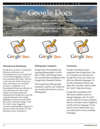 F   R   E   E    T    E   C   H   4   T   E   A   C   H   E   R   S   .   C   O   M




                                Google Docs
      There is more to Google Docs than word processing, presentations, and
                                  spreadsheets.
           Here are some other things teachers and students can do with
                                   Google Docs.




Thesaurus & Dictionary                       Bibliography Templates                       Translation

Google Docs contains an integrated           Google Docs has templates for                Google’s translation tool is
thesaurus, dictionary, and                   creating bibliographies in APA,              integrated into Google Docs. You
encyclopedia tool. It is a simple tool       MLA, AMA, and Chicago Style.                 can translate any document in
to use. Simply highlight a word in
                                             You can ﬁnd these templates in the           Google Docs into your choice of
your document then select "look up
                                             Google Docs Template Gallery.                ﬁfty-one different languages. To
word" from the "tools" drop-down
menu. From there you can ﬁnd a                                                            use the translation feature, just
                                             The Google Docs bibliography
synonym, a deﬁnition, or an                                                               select the "translate" option under
                                             templates could be very useful for
Encyclopedia Britannica reference to                                                      the "tools" drop-down menu.
                                             any student that needs to create a
your selected word. Also worth
noting is an image search tool               bibliography.                                Google Docs translation tool
integrated into Google Docs. Just like                                                    obviously could be used in a
using the thesaurus tool, simply                                                          foreign language class. It could
highlight a word in your document                                                         also be useful if you have students
then select "search for images" from                                                      that live in homes where English is
the "tools" menu. Suggested
                                                                                          not the primary language. If you
synonyms and deﬁnitions appear in a
                                                                                          need to send a letter home, you
pop-up window that ﬂoats over the
document you're working on.                                                               can easily print it out in multiple
                                                                                          languages.




10
                                                                                                            Freetech4teachers.com
 